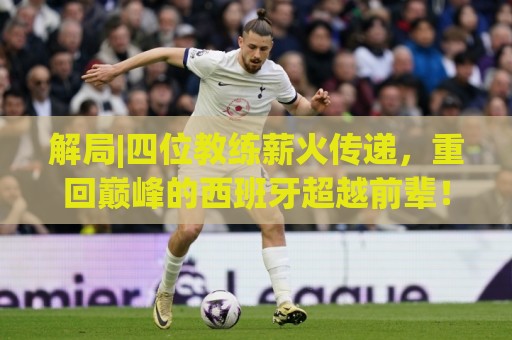 解局|四位教练薪火传递,重回巅峰的西班牙超越前辈! 解局|四位教练薪火传递,重回巅峰的西班牙超越前辈!