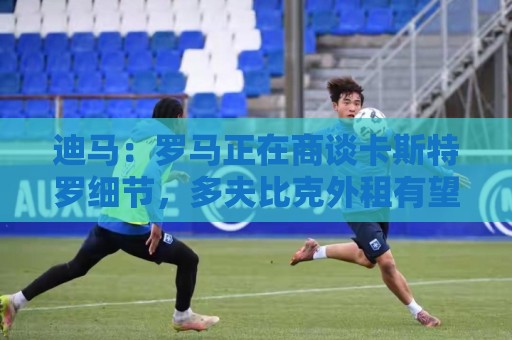 迪马：罗马正在商谈卡斯特罗细节，多夫比克外租有望迅速推进