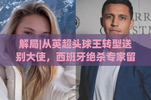 解局|从英超头球王转型送别大使，西班牙绝杀专家留了绝招给法国