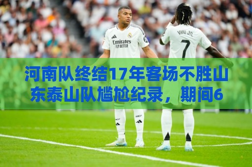 河南队终结17年客场不胜山东泰山队尴尬纪录,期间6平12负 河南队终结17年客场不胜山东泰山队尴尬纪录,期间6平12负