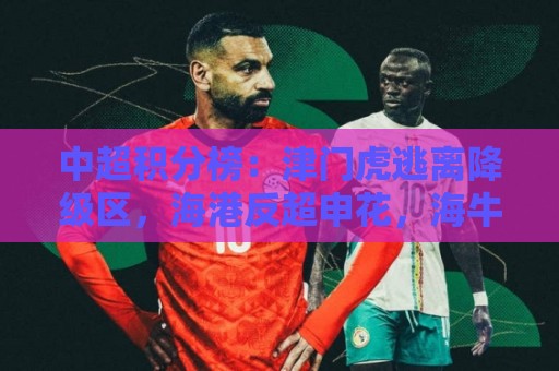 中超积分榜:津门虎逃离降级区,海港反超申花,海牛14分垫底 中超积分榜:津门虎逃离降级区,海港反超申花,海牛14分垫底
