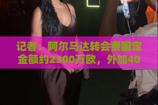 记者:阿尔马达转会费固定金额约2300万欧,外加400万至500万浮动 记者:阿尔马达转会费固定金额约2300万欧,外加400万至500万浮动