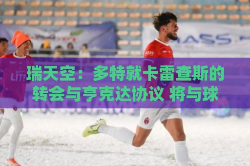 瑞天空：多特就卡雷查斯的转会与亨克达协议 将与球员签五年合同