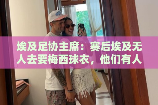 埃及足协主席:赛后埃及无人去要梅西球衣,他们有人来要萨拉赫的 埃及足协主席:赛后埃及无人去要梅西球衣,他们有人来要萨拉赫的