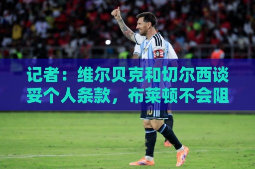 记者:维尔贝克和切尔西谈妥个人条款,布莱顿不会阻挠球员离队 记者:维尔贝克和切尔西谈妥个人条款,布莱顿不会阻挠球员离队