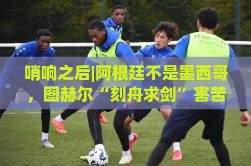 哨响之后|阿根廷不是墨西哥,图赫尔“刻舟求剑”害苦英格兰! 哨响之后|阿根廷不是墨西哥,图赫尔“刻舟求剑”害苦英格兰!