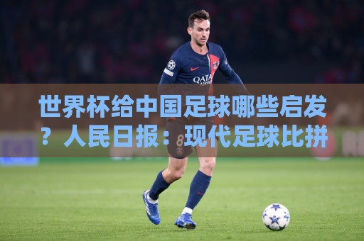 世界杯给中国足球哪些启发?人民日报:现代足球比拼完整的生态 世界杯给中国足球哪些启发?人民日报:现代足球比拼完整的生态