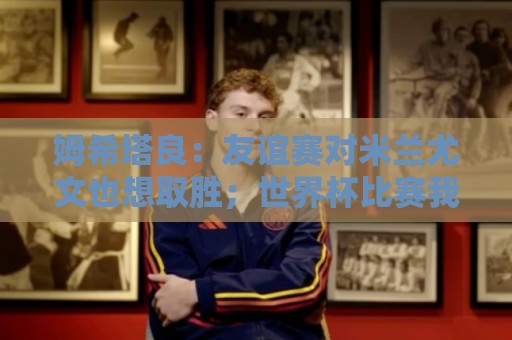 姆希塔良：友谊赛对米兰尤文也想取胜；世界杯比赛我看得不多
