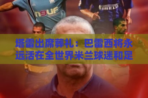 塔雷出席葬礼:巴雷西将永远活在全世界米兰球迷和足球迷的心中 塔雷出席葬礼:巴雷西将永远活在全世界米兰球迷和足球迷的心中