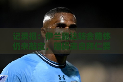 记录报:伊兰昆达转会葡体仍未敲定,阻碍来自拜仁要40%转会分成 记录报:伊兰昆达转会葡体仍未敲定,阻碍来自拜仁要40%转会分成