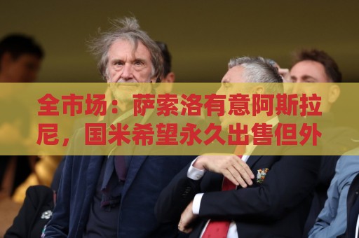 全市场:萨索洛有意阿斯拉尼,国米希望永久出售但外租的可能更大 全市场:萨索洛有意阿斯拉尼,国米希望永久出售但外租的可能更大