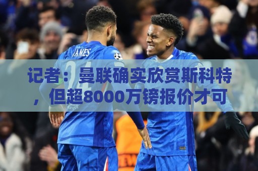 记者：曼联确实欣赏斯科特，但超8000万镑报价才可能打动伯恩茅斯