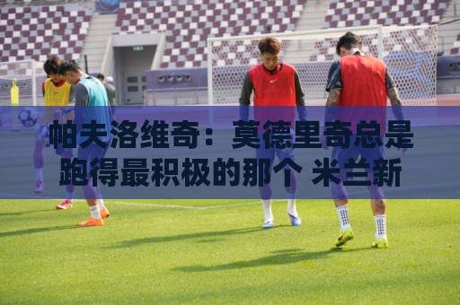 帕夫洛维奇：莫德里奇总是跑得最积极的那个 米兰新赛季剑指冠军