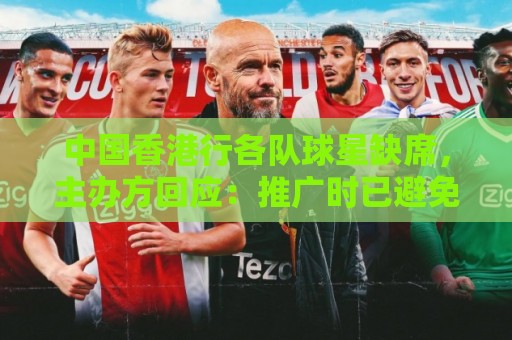 中国香港行各队球星缺席，主办方回应：推广时已避免宣传特定球员