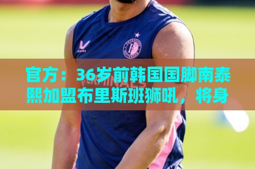 官方：36岁前韩国国脚南泰熙加盟布里斯班狮吼，将身披10号球衣