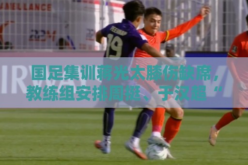 国足集训蒋光太膝伤缺席,教练组安排周挺、于汉超“陪练” 国足集训蒋光太膝伤缺席,教练组安排周挺、于汉超“陪练”