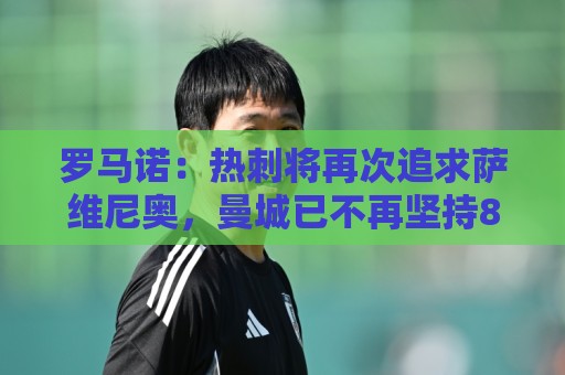 罗马诺:热刺将再次追求萨维尼奥,曼城已不再坚持8000万欧要价 罗马诺:热刺将再次追求萨维尼奥,曼城已不再坚持8000万欧要价
