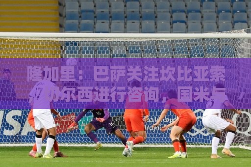隆加里:巴萨关注坎比亚索,切尔西进行咨询,国米与尤文进行接触 隆加里:巴萨关注坎比亚索,切尔西进行咨询,国米与尤文进行接触