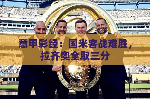 意甲彩经:国米客战难胜,拉齐奥全取三分 意甲彩经:国米客战难胜,拉齐奥全取三分
