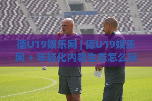 德U19娱乐网 | 德U19娱乐网 + 年轻化内容生态怎么玩？(德U19娱乐网) 从圈层共鸣到体验升级🥎今晚靠谱最火押球站软件登入上盘地址两球半社区