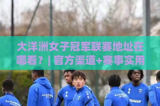 大洋洲女子冠军联赛地址在哪看？| 官方渠道+赛事实用信息一站通🥎今日最新外围押球网平台赛后回放JRS大小球预测免安装