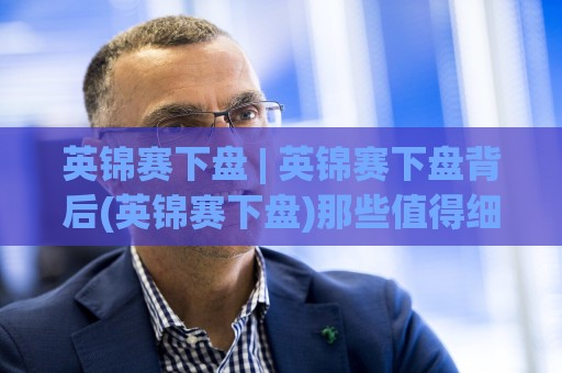 英锦赛下盘 | 英锦赛下盘背后(英锦赛下盘)那些值得细品的赛场逻辑与预判思路🥎线上十大最稳娱乐网信号赔率升盘在线看评级时间