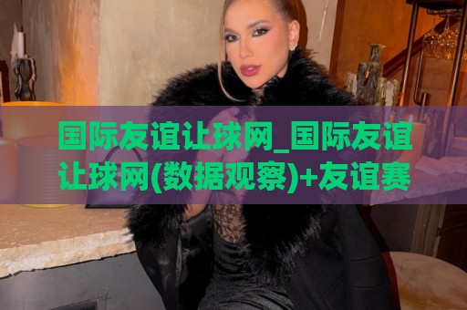 国际友谊让球网_国际友谊让球网(数据观察)+友谊赛让球盘路走势与球队状态解读【国际友谊让球网】🥎今日最新外围博球网JRS大小球预测免安装走势频道