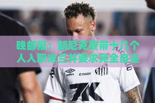 晚邮报:朗尼克要带十几个人入职米兰并要求完全自主权,伊布反对 晚邮报:朗尼克要带十几个人入职米兰并要求完全自主权,伊布反对