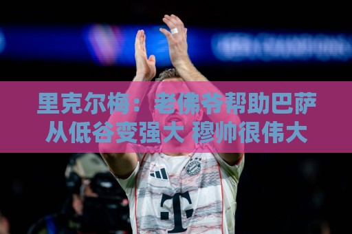 里克尔梅:老佛爷帮助巴萨从低谷变强大 穆帅很伟大但不适合皇马 里克尔梅:老佛爷帮助巴萨从低谷变强大 穆帅很伟大但不适合皇马