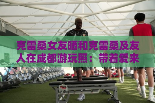 克雷桑女友晒和克雷桑及友人在成都游玩照:带着爱来到成都 克雷桑女友晒和克雷桑及友人在成都游玩照:带着爱来到成都