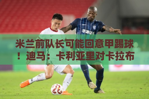 米兰前队长可能回意甲踢球!迪马:卡利亚里对卡拉布里亚感兴趣 米兰前队长可能回意甲踢球!迪马:卡利亚里对卡拉布里亚感兴趣