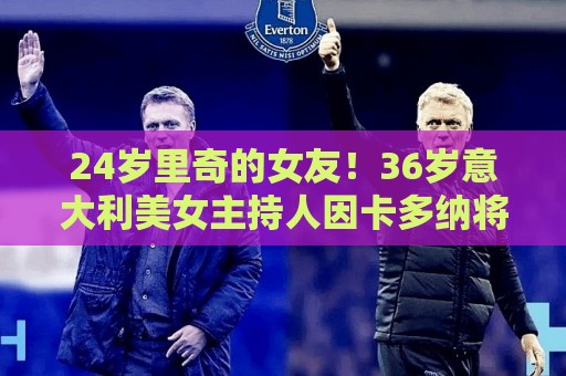 24岁里奇的女友!36岁意大利美女主持人因卡多纳将现场报道世界杯 24岁里奇的女友!36岁意大利美女主持人因卡多纳将现场报道世界杯