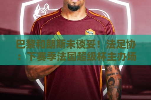 巴黎和朗斯未谈妥!法足协:下赛季法国超级杯主办场地将抽签决定 巴黎和朗斯未谈妥!法足协:下赛季法国超级杯主办场地将抽签决定