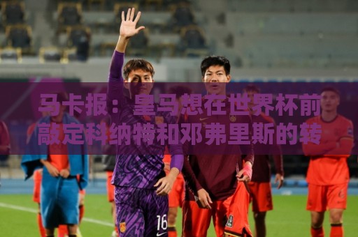 马卡报：皇马想在世界杯前敲定科纳特和邓弗里斯的转会