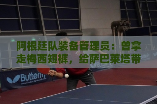 阿根廷队装备管理员:曾拿走梅西短裤,给萨巴莱塔带两只左脚球鞋 阿根廷队装备管理员:曾拿走梅西短裤,给萨巴莱塔带两只左脚球鞋