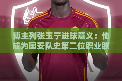 博主列张玉宁进球意义：他成为国安队史第二位职业联赛进60球球员