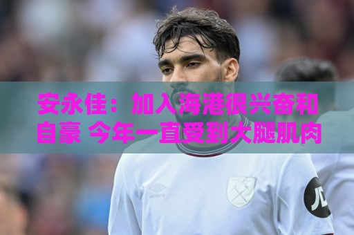 安永佳：加入海港很兴奋和自豪 今年一直受到大腿肌肉伤势困扰