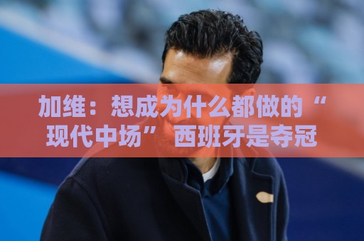 加维：想成为什么都做的“现代中场” 西班牙是夺冠热门之一