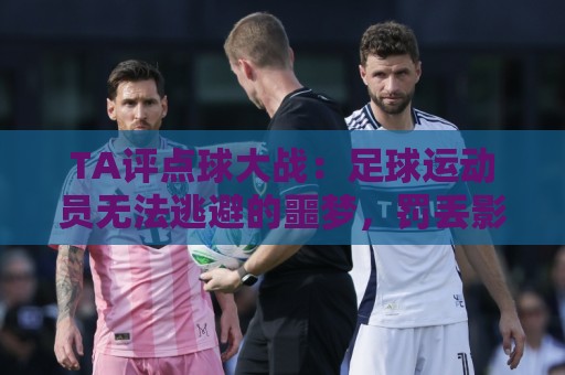 TA评点球大战:足球运动员无法逃避的噩梦,罚丢影响球员心理 TA评点球大战:足球运动员无法逃避的噩梦,罚丢影响球员心理