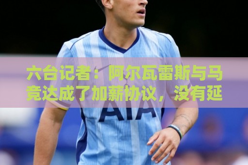 六台记者:阿尔瓦雷斯与马竞达成了加薪协议,没有延长合同年限 六台记者:阿尔瓦雷斯与马竞达成了加薪协议,没有延长合同年限