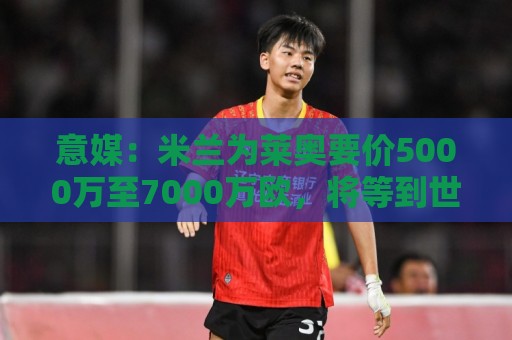意媒:米兰为莱奥要价5000万至7000万欧,将等到世界杯结束后出售 意媒:米兰为莱奥要价5000万至7000万欧,将等到世界杯结束后出售