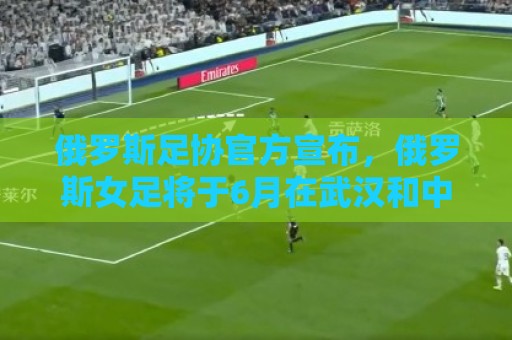 俄罗斯足协官方宣布，俄罗斯女足将于6月在武汉和中国女足热身