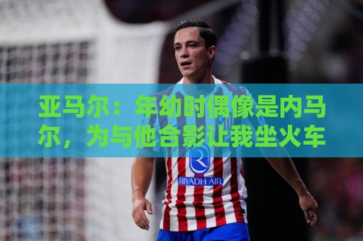 亚马尔:年幼时偶像是内马尔,为与他合影让我坐火车去俄罗斯都行 亚马尔:年幼时偶像是内马尔,为与他合影让我坐火车去俄罗斯都行