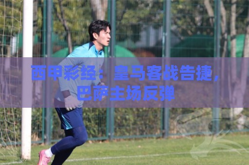 西甲彩经:皇马客战告捷,巴萨主场反弹 西甲彩经:皇马客战告捷,巴萨主场反弹