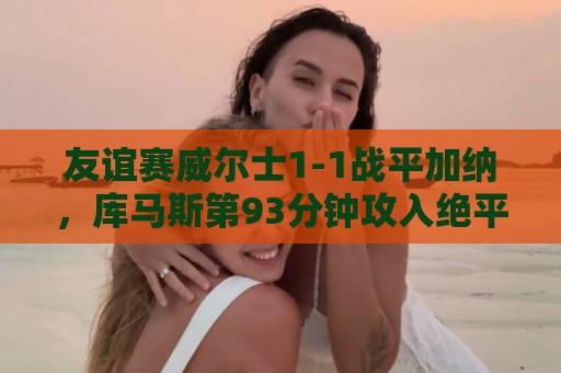 友谊赛威尔士1-1战平加纳，库马斯第93分钟攻入绝平进球