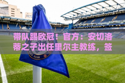 带队踢欧冠！官方：安切洛蒂之子出任里尔主教练，签约2年