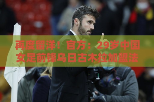 再度留洋!官方:29岁中国女足前锋乌日古木拉加盟法女甲蒙彼利埃 再度留洋!官方:29岁中国女足前锋乌日古木拉加盟法女甲蒙彼利埃