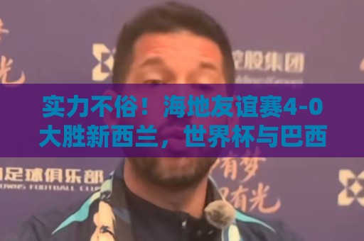 实力不俗！海地友谊赛4-0大胜新西兰，世界杯与巴西、摩洛哥同组