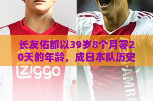 长友佑都以39岁8个月零20天的年龄,成日本队历史第2年长出场球员 长友佑都以39岁8个月零20天的年龄,成日本队历史第2年长出场球员