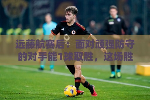 远藤航赛后:面对顽强防守的对手能1球取胜,这场胜利是有意义的 远藤航赛后:面对顽强防守的对手能1球取胜,这场胜利是有意义的